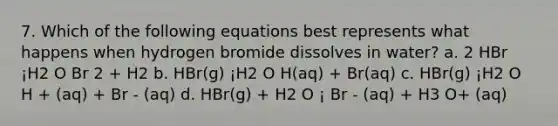 7. Which of the following equations best represents what happens when hydrogen bromide dissolves in water? a. 2 HBr ¡H2 O Br 2 + H2 b. HBr(g) ¡H2 O H(aq) + Br(aq) c. HBr(g) ¡H2 O H + (aq) + Br - (aq) d. HBr(g) + H2 O ¡ Br - (aq) + H3 O+ (aq)