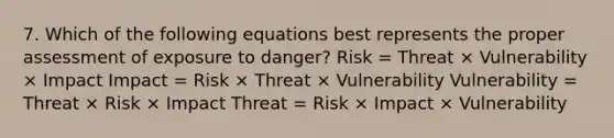 7. Which of the following equations best represents the proper assessment of exposure to danger? Risk = Threat × Vulnerability × Impact Impact = Risk × Threat × Vulnerability Vulnerability = Threat × Risk × Impact Threat = Risk × Impact × Vulnerability