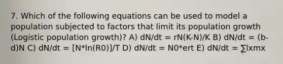 7. Which of the following equations can be used to model a population subjected to factors that limit its population growth (Logistic population growth)? A) dN/dt = rN(K-N)/K B) dN/dt = (b-d)N C) dN/dt = [N*ln(R0)]/T D) dN/dt = N0*ert E) dN/dt = ∑lxmx