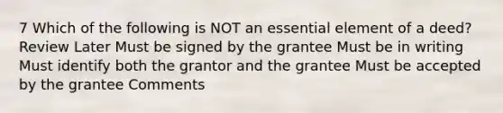 7 Which of the following is NOT an essential element of a deed? Review Later Must be signed by the grantee Must be in writing Must identify both the grantor and the grantee Must be accepted by the grantee Comments