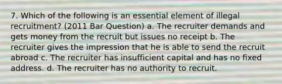 7. Which of the following is an essential element of illegal recruitment? (2011 Bar Question) a. The recruiter demands and gets money from the recruit but issues no receipt b. The recruiter gives the impression that he is able to send the recruit abroad c. The recruiter has insufficient capital and has no fixed address. d. The recruiter has no authority to recruit.