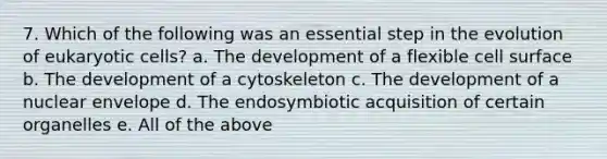 7. Which of the following was an essential step in the evolution of eukaryotic cells? a. The development of a flexible cell surface b. The development of a cytoskeleton c. The development of a nuclear envelope d. The endosymbiotic acquisition of certain organelles e. All of the above