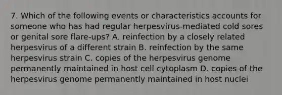 7. Which of the following events or characteristics accounts for someone who has had regular herpesvirus-mediated cold sores or genital sore flare-ups? A. reinfection by a closely related herpesvirus of a different strain B. reinfection by the same herpesvirus strain C. copies of the herpesvirus genome permanently maintained in host cell cytoplasm D. copies of the herpesvirus genome permanently maintained in host nuclei