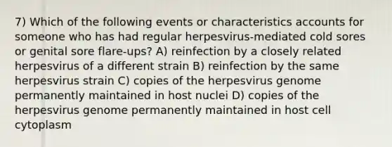 7) Which of the following events or characteristics accounts for someone who has had regular herpesvirus-mediated cold sores or genital sore flare-ups? A) reinfection by a closely related herpesvirus of a different strain B) reinfection by the same herpesvirus strain C) copies of the herpesvirus genome permanently maintained in host nuclei D) copies of the herpesvirus genome permanently maintained in host cell cytoplasm