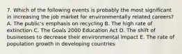 7. Which of the following events is probably the most significant in increasing the job market for environmentally related careers? A. The public's emphasis on recycling B. The high rate of extinction C. The Goals 2000 Education Act D. The shift of businesses to decrease their environmental impact E. The rate of population growth in developing countries