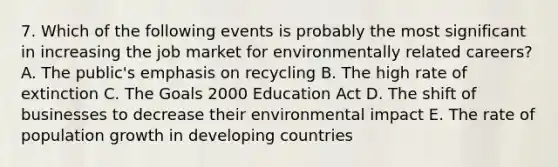 7. Which of the following events is probably the most significant in increasing the job market for environmentally related careers? A. The public's emphasis on recycling B. The high rate of extinction C. The Goals 2000 Education Act D. The shift of businesses to decrease their environmental impact E. The rate of population growth in developing countries