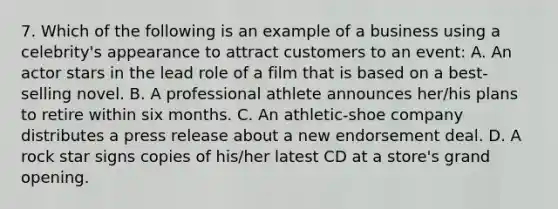 7. Which of the following is an example of a business using a celebrity's appearance to attract customers to an event: A. An actor stars in the lead role of a film that is based on a best-selling novel. B. A professional athlete announces her/his plans to retire within six months. C. An athletic-shoe company distributes a press release about a new endorsement deal. D. A rock star signs copies of his/her latest CD at a store's grand opening.