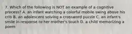 7. Which of the following is NOT an example of a cognitive process? A. an infant watching a colorful mobile swing above his crib B. an adolescent solving a crossword puzzle C. an infant's smile in response to her mother's touch D. a child memorizing a poem