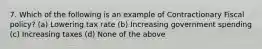 7. Which of the following is an example of Contractionary Fiscal policy? (a) Lowering tax rate (b) Increasing government spending (c) Increasing taxes (d) None of the above