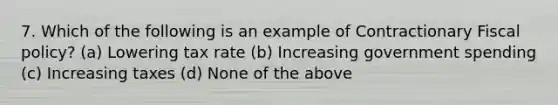 7. Which of the following is an example of Contractionary Fiscal policy? (a) Lowering tax rate (b) Increasing government spending (c) Increasing taxes (d) None of the above