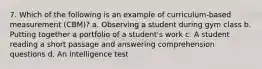 7. Which of the following is an example of curriculum-based measurement (CBM)? a. Observing a student during gym class b. Putting together a portfolio of a student's work c. A student reading a short passage and answering comprehension questions d. An intelligence test