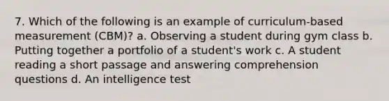 7. Which of the following is an example of curriculum-based measurement (CBM)? a. Observing a student during gym class b. Putting together a portfolio of a student's work c. A student reading a short passage and answering comprehension questions d. An intelligence test