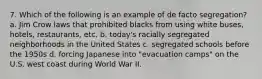 7. Which of the following is an example of de facto segregation? a. Jim Crow laws that prohibited blacks from using white buses, hotels, restaurants, etc. b. today's racially segregated neighborhoods in the United States c. segregated schools before the 1950s d. forcing Japanese into "evacuation camps" on the U.S. west coast during World War II.