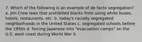 7. Which of the following is an example of de facto segregation? a. Jim Crow laws that prohibited blacks from using white buses, hotels, restaurants, etc. b. today's racially segregated neighborhoods in the United States c. segregated schools before the 1950s d. forcing Japanese into "evacuation camps" on the U.S. west coast during World War II.