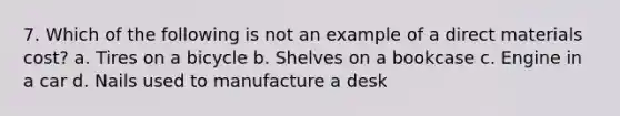 7. Which of the following is not an example of a direct materials cost? a. Tires on a bicycle b. Shelves on a bookcase c. Engine in a car d. Nails used to manufacture a desk