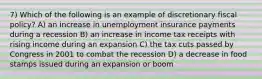 7) Which of the following is an example of discretionary fiscal policy? A) an increase in unemployment insurance payments during a recession B) an increase in income tax receipts with rising income during an expansion C) the tax cuts passed by Congress in 2001 to combat the recession D) a decrease in food stamps issued during an expansion or boom