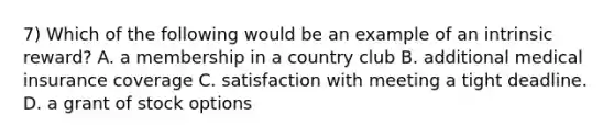 7) Which of the following would be an example of an intrinsic reward? A. a membership in a country club B. additional medical insurance coverage C. satisfaction with meeting a tight deadline. D. a grant of stock options