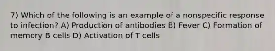 7) Which of the following is an example of a nonspecific response to infection? A) Production of antibodies B) Fever C) Formation of memory B cells D) Activation of T cells