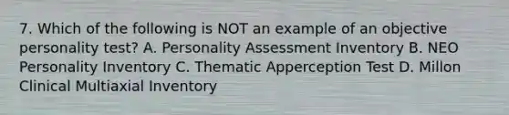 7. Which of the following is NOT an example of an objective personality test? A. Personality Assessment Inventory B. NEO Personality Inventory C. Thematic Apperception Test D. Millon Clinical Multiaxial Inventory