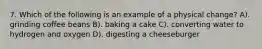 7. Which of the following is an example of a physical change? A). grinding coffee beans B). baking a cake C). converting water to hydrogen and oxygen D). digesting a cheeseburger