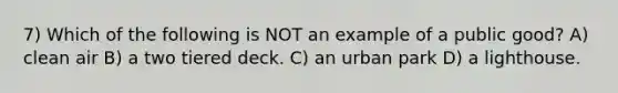 7) Which of the following is NOT an example of a public good? A) clean air B) a two tiered deck. C) an urban park D) a lighthouse.