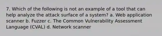 7. Which of the following is not an example of a tool that can help analyze the attack surface of a system? a. Web application scanner b. Fuzzer c. The Common Vulnerability Assessment Language (CVAL) d. Network scanner