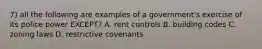 7) all the following are examples of a government's exercise of its police power EXCEPT? A. rent controls B. building codes C. zoning laws D. restrictive covenants