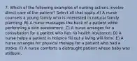 7. Which of the following examples of nursing actions involve direct care of the patient? Select all that apply. A) A nurse counsels a young family who is interested in natural family planning. B) A nurse massages the back of a patient while performing a skin assessment. C) A nurse arranges for a consultation for a patient who has no health insurance. D) A nurse helps a patient in hospice fill out a living will form. E) A nurse arranges for physical therapy for a patient who had a stroke. F) A nurse comforts a distraught patient whose baby was stillborn.