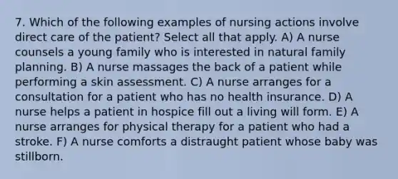 7. Which of the following examples of nursing actions involve direct care of the patient? Select all that apply. A) A nurse counsels a young family who is interested in natural family planning. B) A nurse massages the back of a patient while performing a skin assessment. C) A nurse arranges for a consultation for a patient who has no health insurance. D) A nurse helps a patient in hospice fill out a living will form. E) A nurse arranges for physical therapy for a patient who had a stroke. F) A nurse comforts a distraught patient whose baby was stillborn.