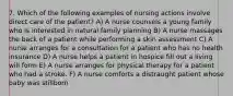 7. Which of the following examples of nursing actions involve direct care of the patient? A) A nurse counsels a young family who is interested in natural family planning B) A nurse massages the back of a patient while performing a skin assessment C) A nurse arranges for a consultation for a patient who has no health insurance D) A nurse helps a patient in hospice fill out a living will form E) A nurse arranges for physical therapy for a patient who had a stroke. F) A nurse comforts a distraught patient whose baby was stillborn