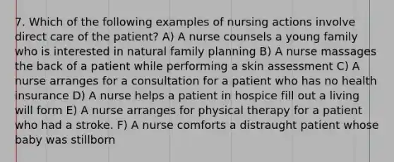 7. Which of the following examples of nursing actions involve direct care of the patient? A) A nurse counsels a young family who is interested in natural family planning B) A nurse massages the back of a patient while performing a skin assessment C) A nurse arranges for a consultation for a patient who has no health insurance D) A nurse helps a patient in hospice fill out a living will form E) A nurse arranges for physical therapy for a patient who had a stroke. F) A nurse comforts a distraught patient whose baby was stillborn