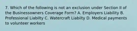 7. Which of the following is not an exclusion under Section II of the Businessowners Coverage Form? A. Employers Liability B. Professional Liabilty C. Watercraft Liabilty D. Medical payments to volunteer workers