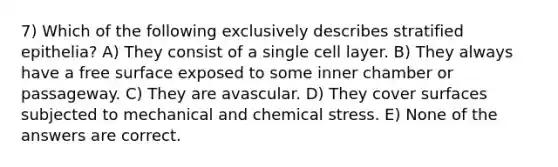 7) Which of the following exclusively describes stratified epithelia? A) They consist of a single cell layer. B) They always have a free surface exposed to some inner chamber or passageway. C) They are avascular. D) They cover surfaces subjected to mechanical and chemical stress. E) None of the answers are correct.