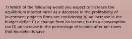 7) Which of the following would you expect to increase the equilibrium interest rate? A) a decrease in the profitability of investment projects firms are considering B) an increase in the budget deficit C) a change from an income tax to a consumption tax D) an increase in the percentage of income after net taxes that households save