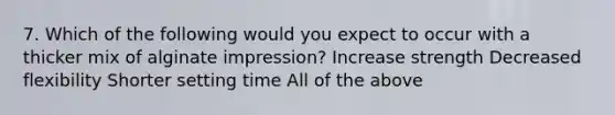 7. Which of the following would you expect to occur with a thicker mix of alginate impression? Increase strength Decreased flexibility Shorter setting time All of the above