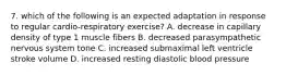 7. which of the following is an expected adaptation in response to regular cardio-respiratory exercise? A. decrease in capillary density of type 1 muscle fibers B. decreased parasympathetic nervous system tone C. increased submaximal left ventricle stroke volume D. increased resting diastolic blood pressure