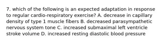 7. which of the following is an expected adaptation in response to regular cardio-respiratory exercise? A. decrease in capillary density of type 1 muscle fibers B. decreased parasympathetic nervous system tone C. increased submaximal left ventricle stroke volume D. increased resting diastolic blood pressure