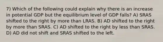 7) Which of the following could explain why there is an increase in potential GDP but the equilibrium level of GDP falls? A) SRAS shifted to the right by more than LRAS. B) AD shifted to the right by more than SRAS. C) AD shifted to the right by less than SRAS. D) AD did not shift and SRAS shifted to the left.