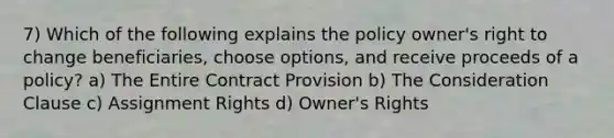 7) Which of the following explains the policy owner's right to change beneficiaries, choose options, and receive proceeds of a policy? a) The Entire Contract Provision b) The Consideration Clause c) Assignment Rights d) Owner's Rights