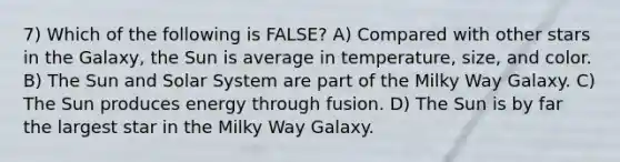 7) Which of the following is FALSE? A) Compared with other stars in the Galaxy, the Sun is average in temperature, size, and color. B) The Sun and Solar System are part of the Milky Way Galaxy. C) The Sun produces energy through fusion. D) The Sun is by far the largest star in the Milky Way Galaxy.