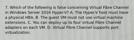 7. Which of the following is false concerning Virtual Fibre Channel in Windows Server 2016 Hyper-V? A. The Hyper-V host must have a physical HBA. B. The guest VM must not use virtual machine extensions. C. You can deploy up to four virtual Fibre Channel adapters on each VM. D. Virtual Fibre Channel supports port virtualization.