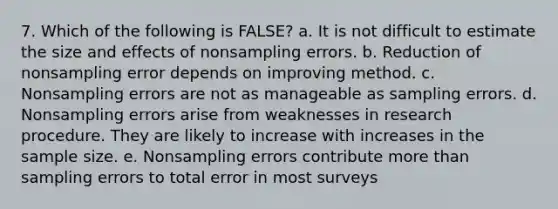 7. Which of the following is FALSE? a. It is not difficult to estimate the size and effects of nonsampling errors. b. Reduction of nonsampling error depends on improving method. c. Nonsampling errors are not as manageable as sampling errors. d. Nonsampling errors arise from weaknesses in research procedure. They are likely to increase with increases in the sample size. e. Nonsampling errors contribute more than sampling errors to total error in most surveys