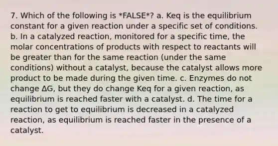 7. Which of the following is *FALSE*? a. Keq is the equilibrium constant for a given reaction under a specific set of conditions. b. In a catalyzed reaction, monitored for a specific time, the molar concentrations of products with respect to reactants will be greater than for the same reaction (under the same conditions) without a catalyst, because the catalyst allows more product to be made during the given time. c. Enzymes do not change ∆G, but they do change Keq for a given reaction, as equilibrium is reached faster with a catalyst. d. The time for a reaction to get to equilibrium is decreased in a catalyzed reaction, as equilibrium is reached faster in the presence of a catalyst.