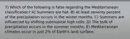 7) Which of the following is false regarding the Mediterranean classification? A) Summers are hot. B) At least seventy percent of the precipitation occurs in the winter months. C) Summers are influenced by shifting subtropical high cells. D) The bulk of precipitation occurs in the summer months. E) Mediterranean climates occur in just 2% of Earth's land surface.