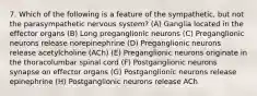 7. Which of the following is a feature of the sympathetic, but not the parasympathetic nervous system? (A) Ganglia located in the effector organs (B) Long preganglionic neurons (C) Preganglionic neurons release norepinephrine (D) Preganglionic neurons release acetylcholine (ACh) (E) Preganglionic neurons originate in the thoracolumbar spinal cord (F) Postganglionic neurons synapse on effector organs (G) Postganglionic neurons release epinephrine (H) Postganglionic neurons release ACh