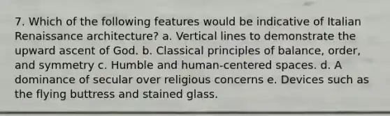 7. Which of the following features would be indicative of Italian Renaissance architecture? a. Vertical lines to demonstrate the upward ascent of God. b. Classical principles of balance, order, and symmetry c. Humble and human-centered spaces. d. A dominance of secular over religious concerns e. Devices such as the flying buttress and stained glass.