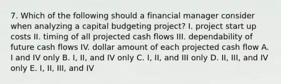 7. Which of the following should a financial manager consider when analyzing a capital budgeting project? I. project start up costs II. timing of all projected cash flows III. dependability of future cash flows IV. dollar amount of each projected cash flow A. I and IV only B. I, II, and IV only C. I, II, and III only D. II, III, and IV only E. I, II, III, and IV