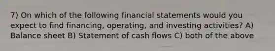 7) On which of the following financial statements would you expect to find financing, operating, and investing activities? A) Balance sheet B) Statement of cash flows C) both of the above