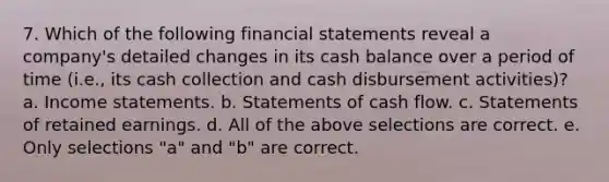 7. Which of the following financial statements reveal a company's detailed changes in its cash balance over a period of time (i.e., its cash collection and cash disbursement activities)? a. Income statements. b. Statements of cash flow. c. Statements of retained earnings. d. All of the above selections are correct. e. Only selections "a" and "b" are correct.