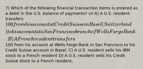 7) Which of the following financial transaction items is entered as a debit in the U.S. balance of payments? vii A) A U.S. resident transfers 100 from his account at Credit Suisse in Basel (Switzerland) to his account at a San Francisco branch of Wells Fargo Bank. B) A French resident transfers100 from his account at Wells Fargo Bank in San Francisco to his Credit Suisse account in Basel. C) A U.S. resident sells his IBM stock to a French resident D) A U.S. resident sells his Credit Suisse stock to a French resident.